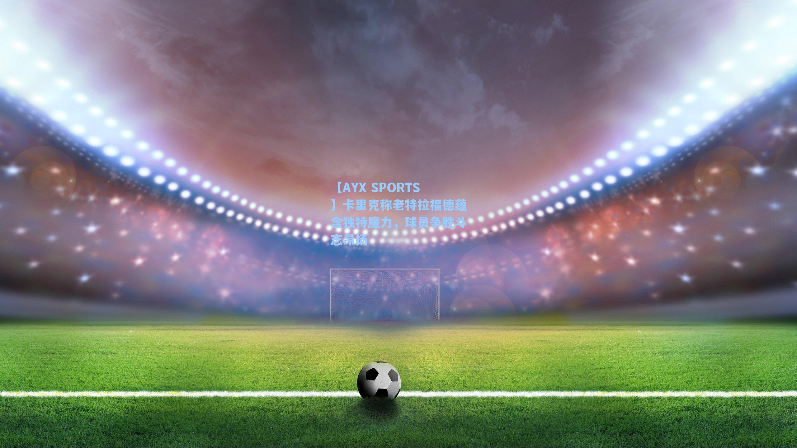 【AYX SPORTS】卡里克称老特拉福德蕴含独特魔力，球员争胜斗志昂扬