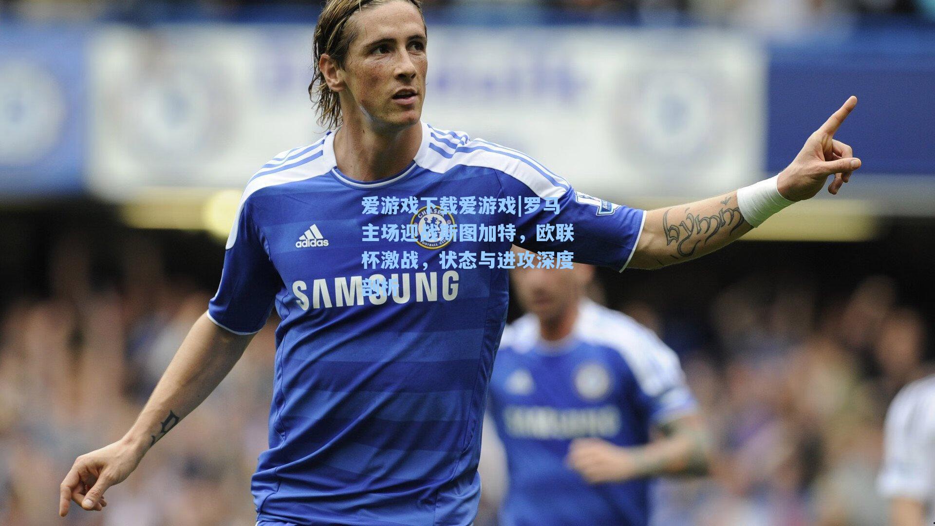 罗马主场迎战斯图加特，欧联杯激战，状态与进攻深度剖析